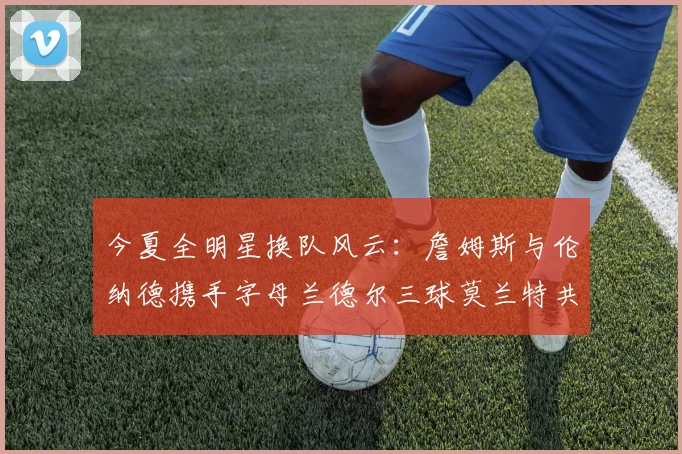 今夏全明星换队风云：詹姆斯与伦纳德携手字母兰德尔三球莫兰特共创辉煌