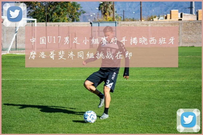 中国U17男足小组赛对手揭晓西班牙摩洛哥斐济同组挑战在即