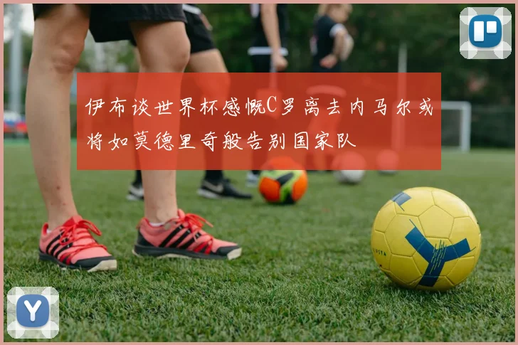 伊布谈世界杯感慨C罗离去内马尔或将如莫德里奇般告别国家队