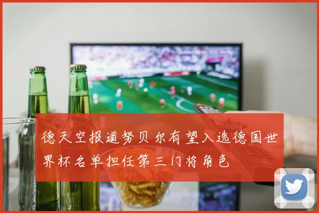德天空报道努贝尔有望入选德国世界杯名单担任第三门将角色
