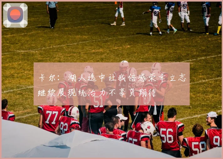 卡尔：湖人选中让我倍感荣幸立志继续展现统治力不辜负期待