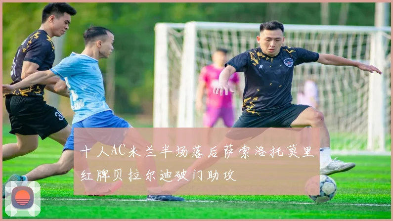 十人AC米兰半场落后萨索洛托莫里红牌贝拉尔迪破门助攻