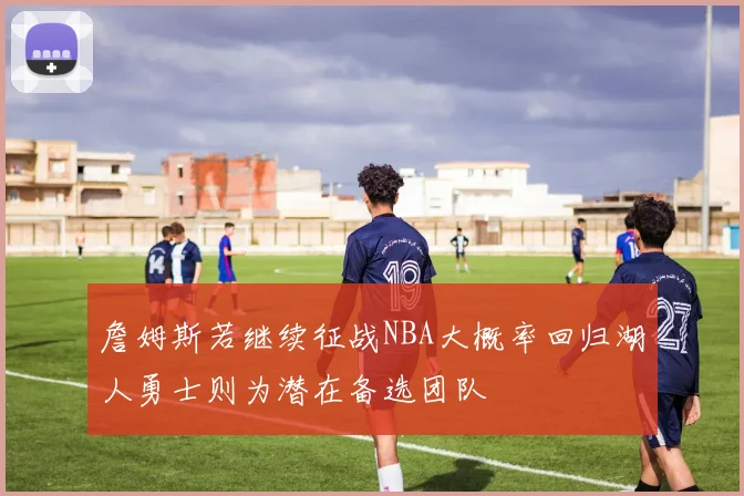 詹姆斯若继续征战NBA大概率回归湖人勇士则为潜在备选团队