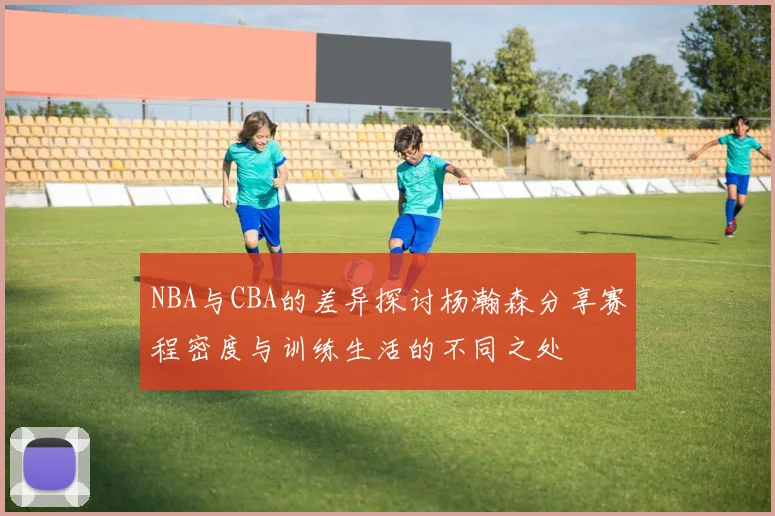 NBA与CBA的差异探讨杨瀚森分享赛程密度与训练生活的不同之处
