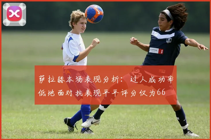 萨拉赫本场表现分析：过人成功率低地面对抗表现平平评分仅为66