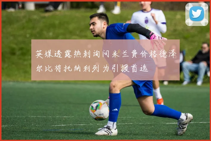 英媒透露热刺询问米兰费价格德泽尔比将托纳利列为引援首选