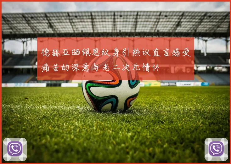 德赫亚晒佩恩纹身引热议直言感受痛苦的深意与老二次元情怀