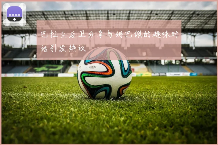 巴拉圭后卫分享与姆巴佩的趣味对话引发热议